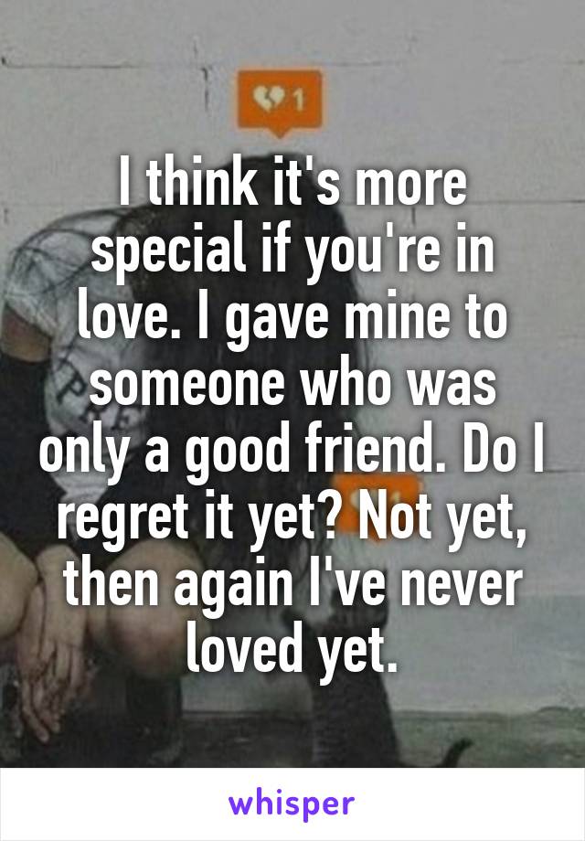 I think it's more special if you're in love. I gave mine to someone who was only a good friend. Do I regret it yet? Not yet, then again I've never loved yet.