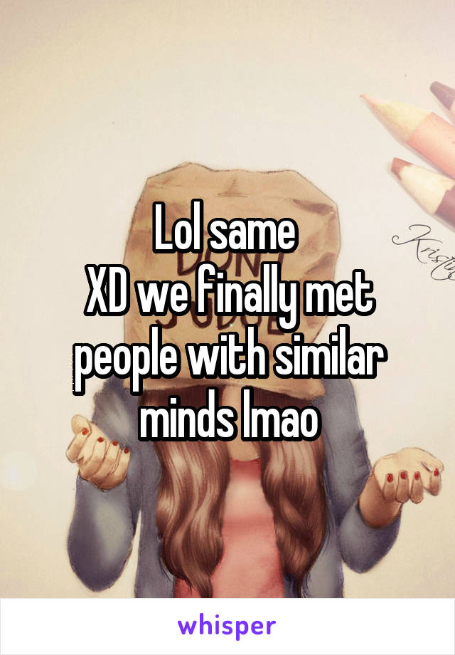 Lol same 
XD we finally met people with similar minds lmao