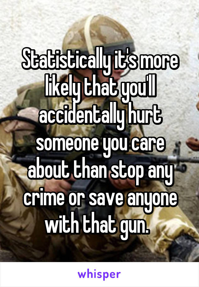 Statistically it's more likely that you'll accidentally hurt someone you care about than stop any crime or save anyone with that gun.  