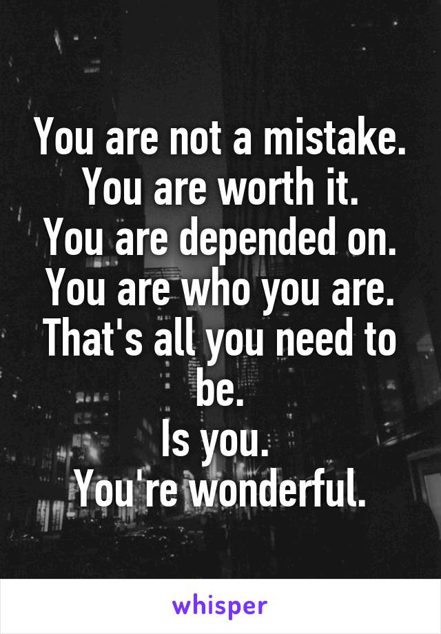 You are not a mistake.
You are worth it.
You are depended on.
You are who you are.
That's all you need to be.
Is you. 
You're wonderful.