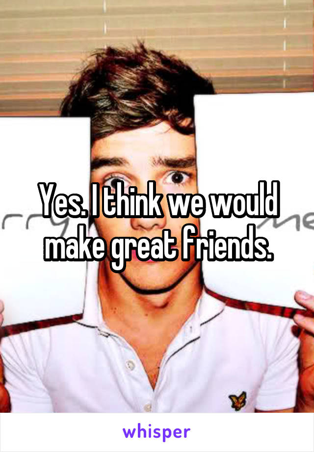 Yes. I think we would make great friends.