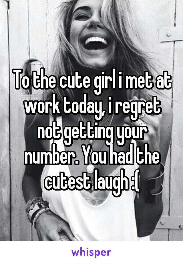 To the cute girl i met at work today, i regret not getting your number. You had the cutest laugh :(