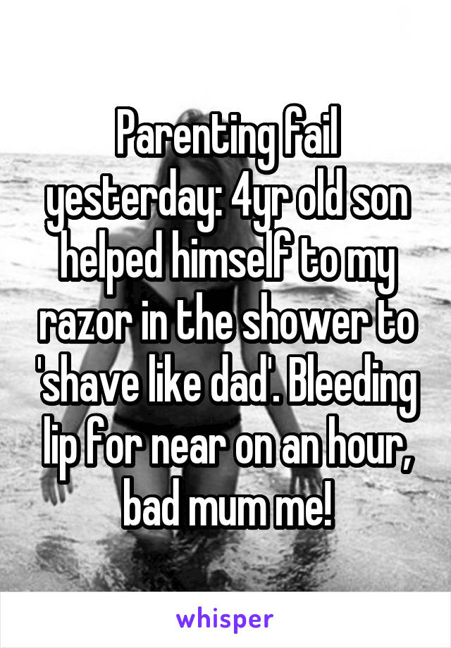 Parenting fail yesterday: 4yr old son helped himself to my razor in the shower to 'shave like dad'. Bleeding lip for near on an hour, bad mum me!