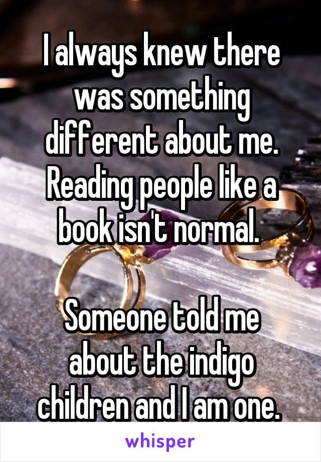 I always knew there was something different about me. Reading people like a book isn't normal. 

Someone told me about the indigo children and I am one. 