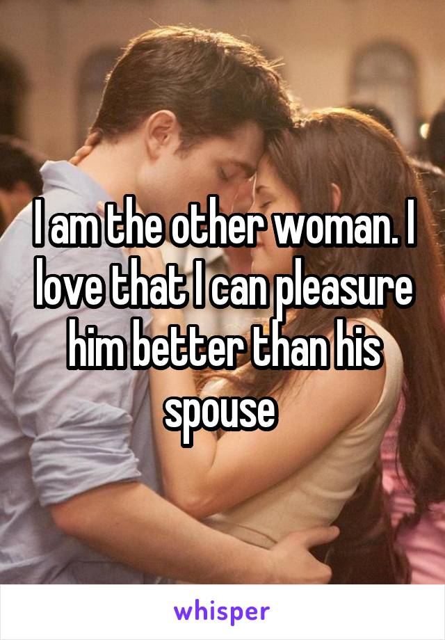 I am the other woman. I love that I can pleasure him better than his spouse 