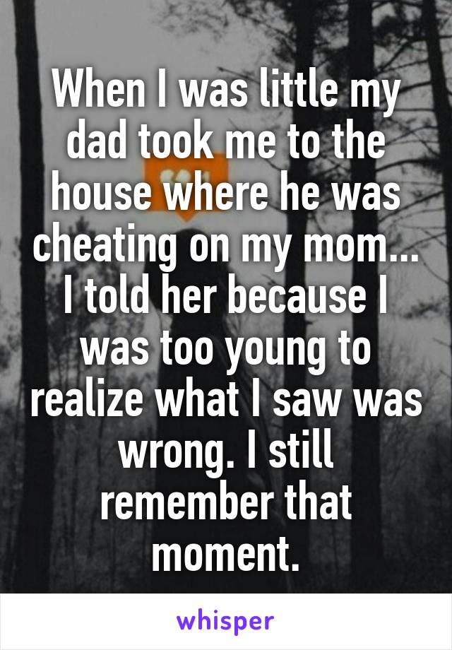 When I was little my dad took me to the house where he was cheating on my mom... I told her because I was too young to realize what I saw was wrong. I still remember that moment.