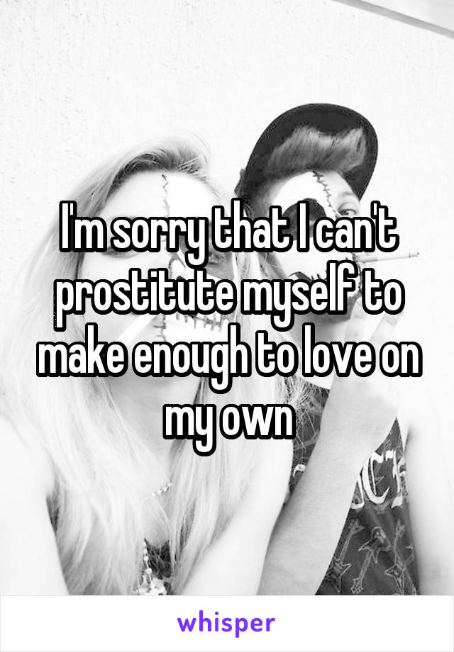 I'm sorry that I can't prostitute myself to make enough to love on my own