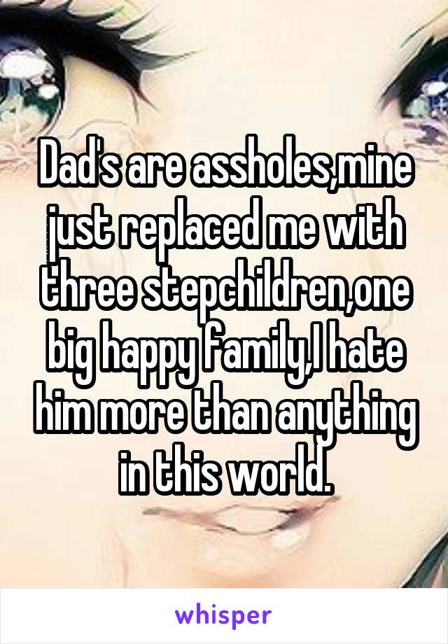 Dad's are assholes,mine just replaced me with three stepchildren,one big happy family,I hate him more than anything in this world.
