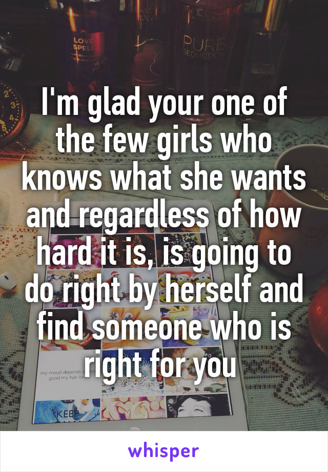 I'm glad your one of the few girls who knows what she wants and regardless of how hard it is, is going to do right by herself and find someone who is right for you 