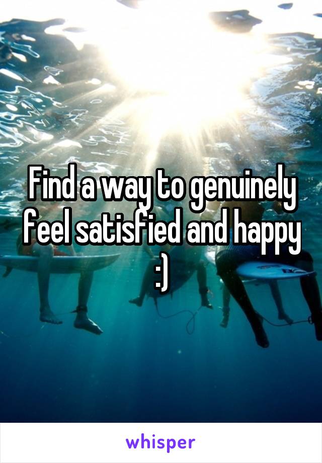 Find a way to genuinely feel satisfied and happy :)