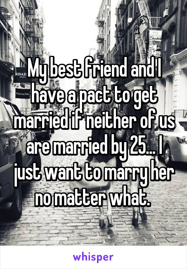 My best friend and I have a pact to get married if neither of us are married by 25... I just want to marry her no matter what. 