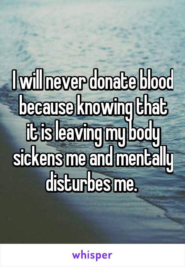 I will never donate blood because knowing that it is leaving my body sickens me and mentally disturbes me. 