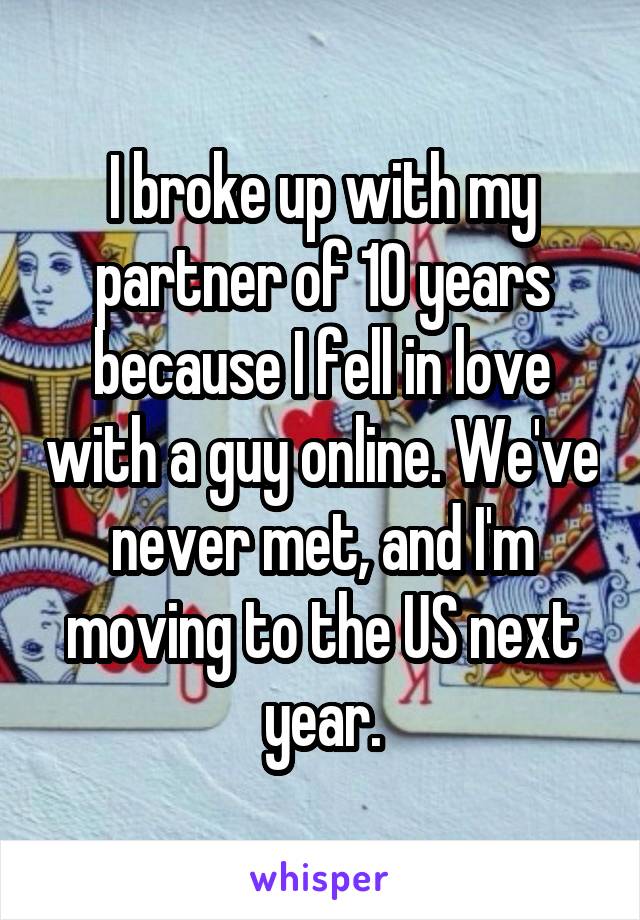 I broke up with my partner of 10 years because I fell in love with a guy online. We've never met, and I'm moving to the US next year.