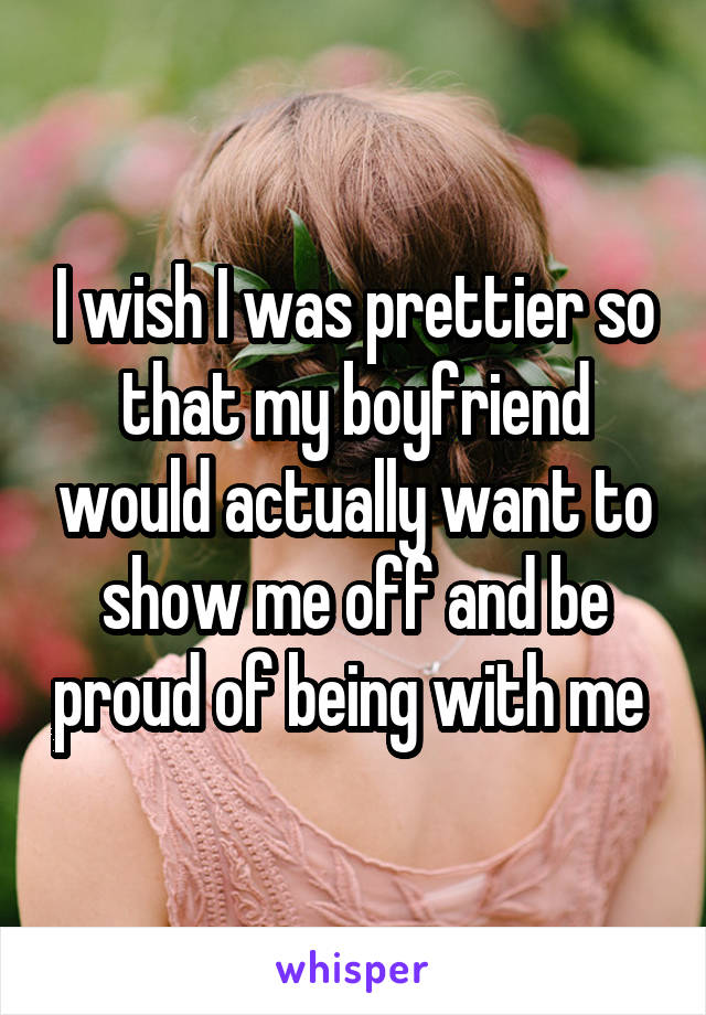 I wish I was prettier so that my boyfriend would actually want to show me off and be proud of being with me 