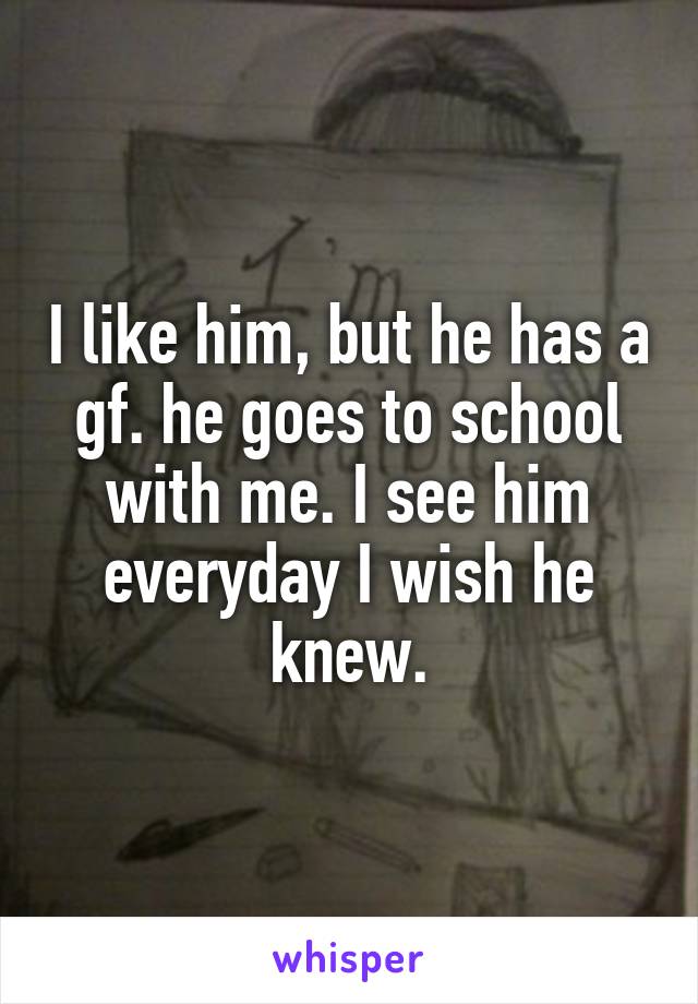 I like him, but he has a gf. he goes to school with me. I see him everyday I wish he knew.