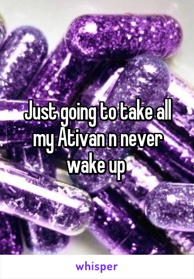 Just going to take all my Ativan n never wake up 