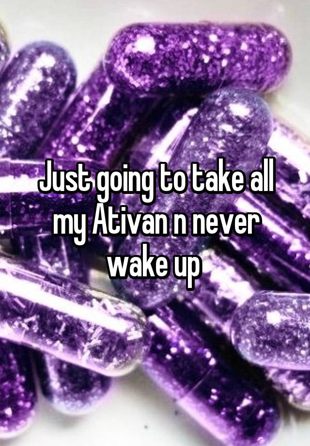 Just going to take all my Ativan n never wake up 