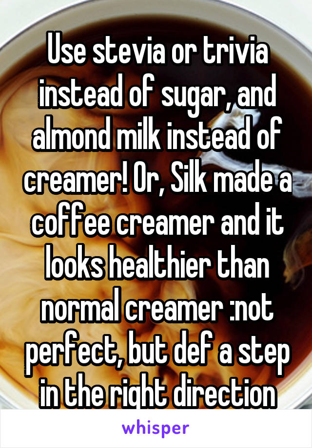 Use stevia or trivia instead of sugar, and almond milk instead of creamer! Or, Silk made a coffee creamer and it looks healthier than normal creamer :not perfect, but def a step in the right direction