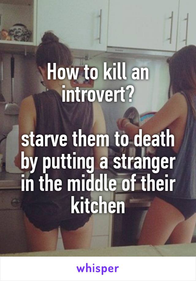 How to kill an introvert?

starve them to death by putting a stranger in the middle of their kitchen