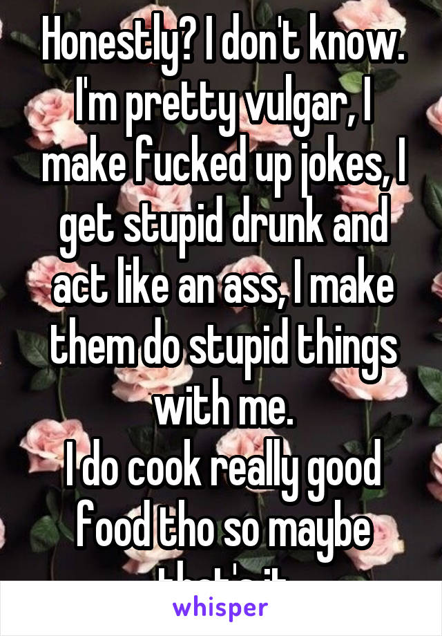 Honestly? I don't know.
I'm pretty vulgar, I make fucked up jokes, I get stupid drunk and act like an ass, I make them do stupid things with me.
I do cook really good food tho so maybe that's it