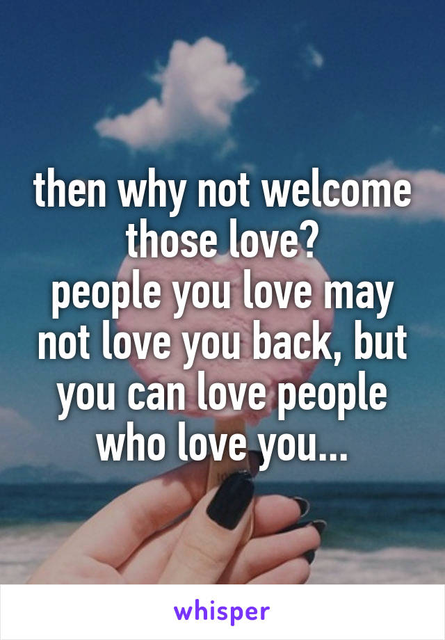 then why not welcome those love?
people you love may not love you back, but you can love people who love you...