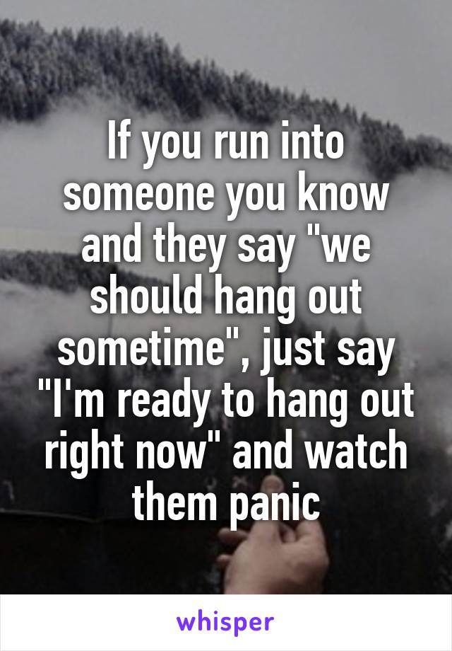 If you run into someone you know and they say "we should hang out sometime", just say "I'm ready to hang out right now" and watch them panic
