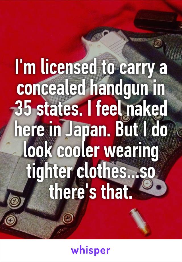 I'm licensed to carry a concealed handgun in 35 states. I feel naked here in Japan. But I do look cooler wearing tighter clothes...so there's that.