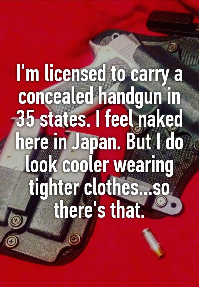 I'm licensed to carry a concealed handgun in 35 states. I feel naked here in Japan. But I do look cooler wearing tighter clothes...so there's that.