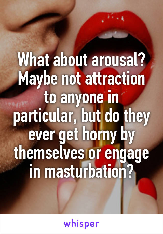 What about arousal? Maybe not attraction to anyone in particular, but do they ever get horny by themselves or engage in masturbation?