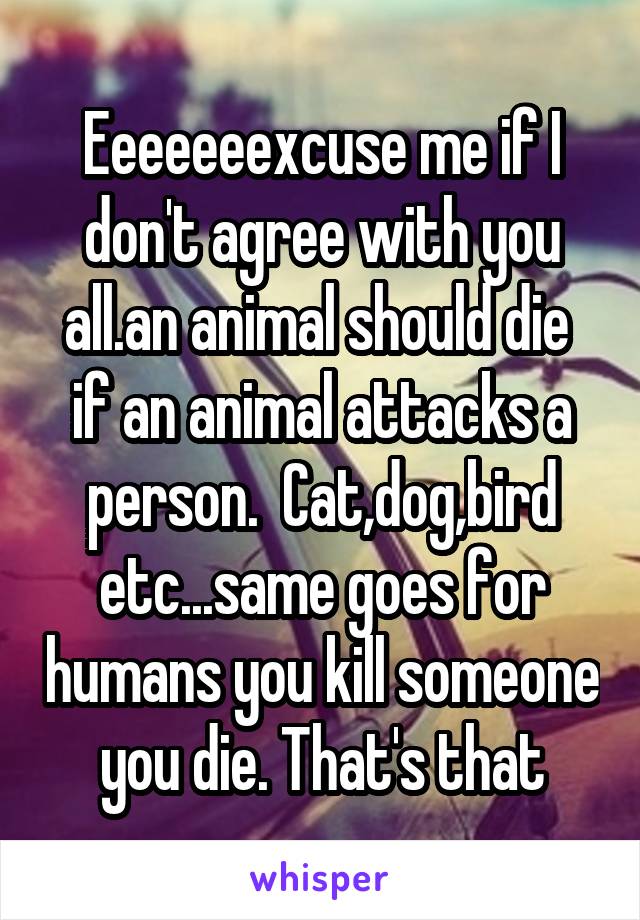 Eeeeeeexcuse me if I don't agree with you all.an animal should die  if an animal attacks a person.  Cat,dog,bird etc...same goes for humans you kill someone you die. That's that