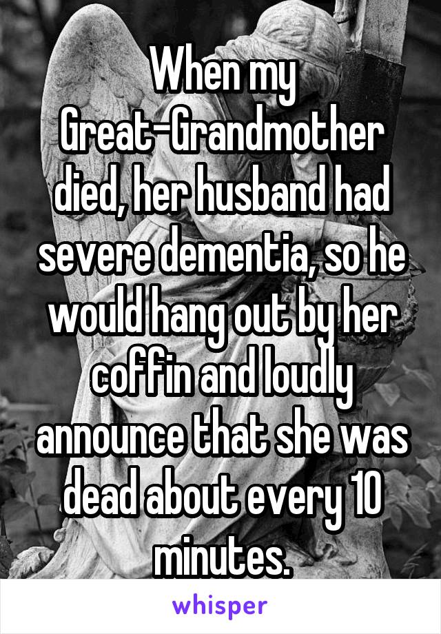 When my Great-Grandmother died, her husband had severe dementia, so he would hang out by her coffin and loudly announce that she was dead about every 10 minutes.