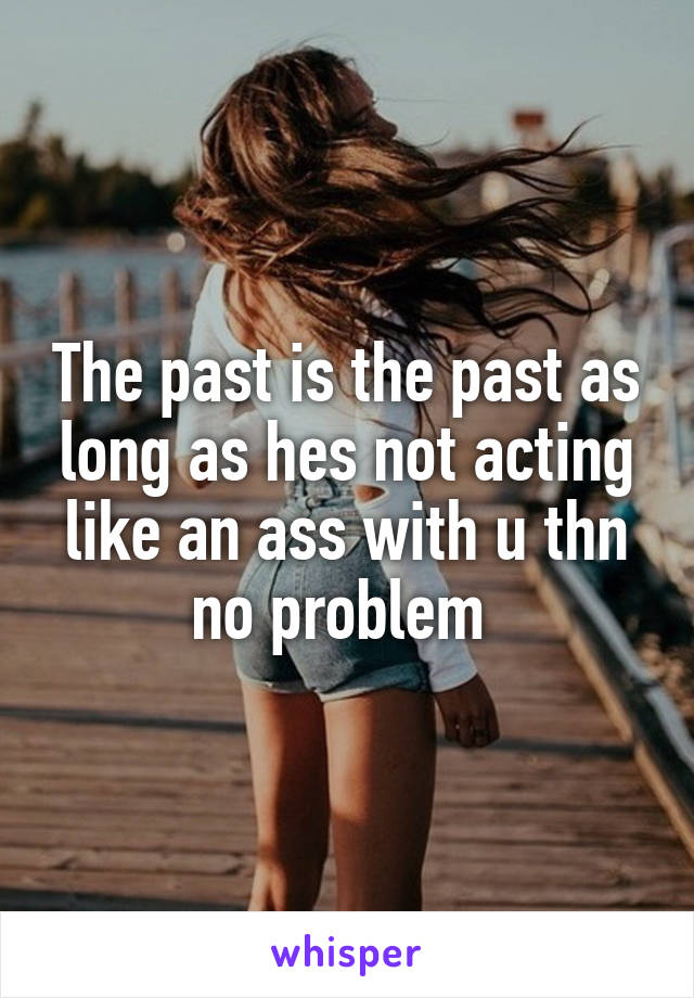 The past is the past as long as hes not acting like an ass with u thn no problem 