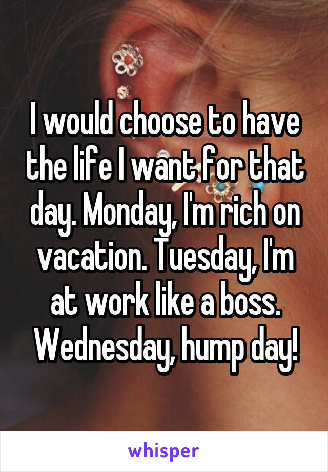 I would choose to have the life I want for that day. Monday, I'm rich on vacation. Tuesday, I'm at work like a boss. Wednesday, hump day!