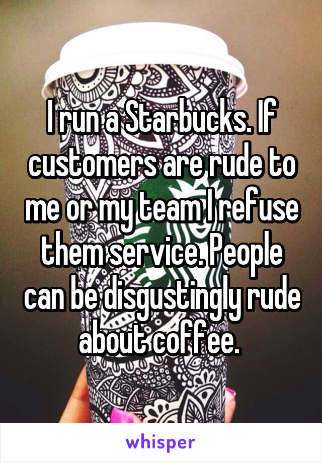 I run a Starbucks. If customers are rude to me or my team I refuse them service. People can be disgustingly rude about coffee. 