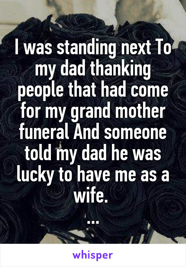 I was standing next To my dad thanking people that had come for my grand mother funeral And someone told my dad he was lucky to have me as a wife. 
...