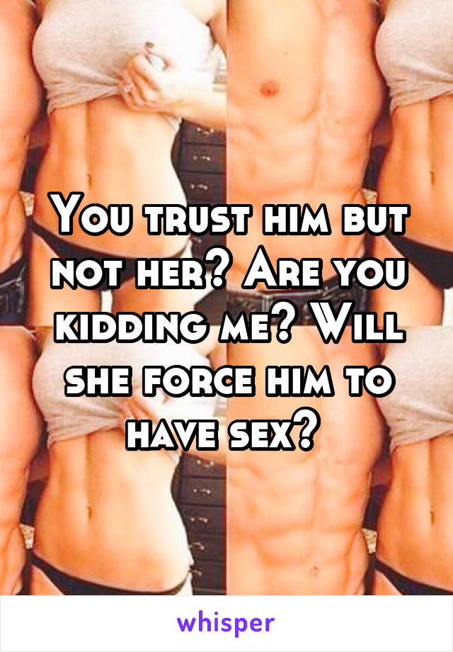 You trust him but not her? Are you kidding me? Will she force him to have sex? 