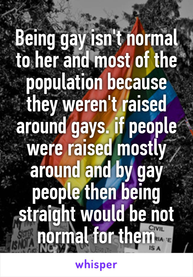 Being gay isn't normal to her and most of the population because they weren't raised around gays. if people were raised mostly around and by gay people then being straight would be not normal for them