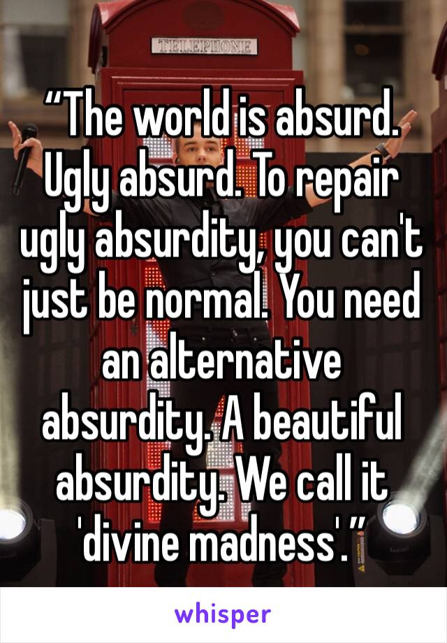 “The world is absurd. Ugly absurd. To repair ugly absurdity, you can't just be normal. You need an alternative absurdity. A beautiful absurdity. We call it 'divine madness'.”