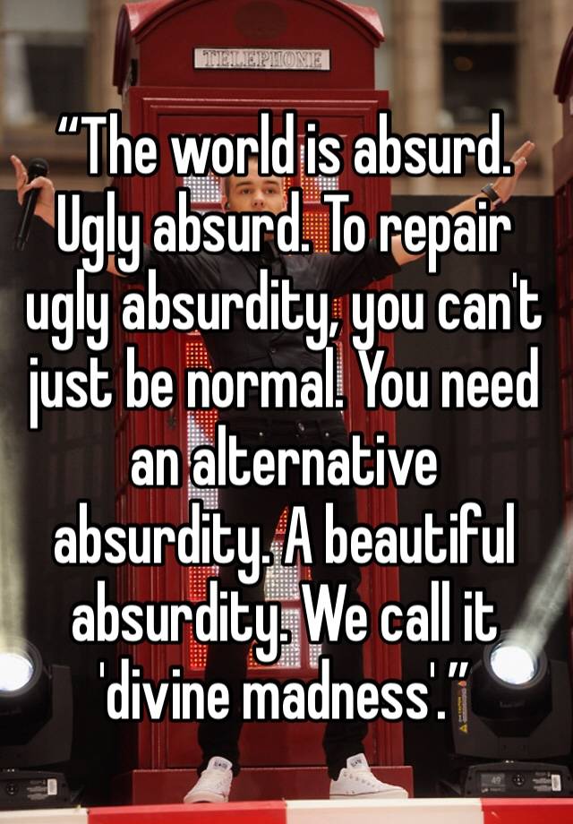 “The world is absurd. Ugly absurd. To repair ugly absurdity, you can't just be normal. You need an alternative absurdity. A beautiful absurdity. We call it 'divine madness'.”