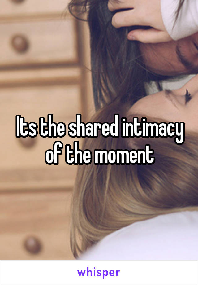 Its the shared intimacy of the moment