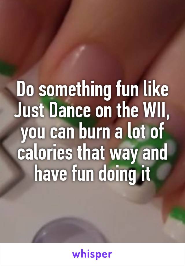 Do something fun like Just Dance on the WII, you can burn a lot of calories that way and have fun doing it