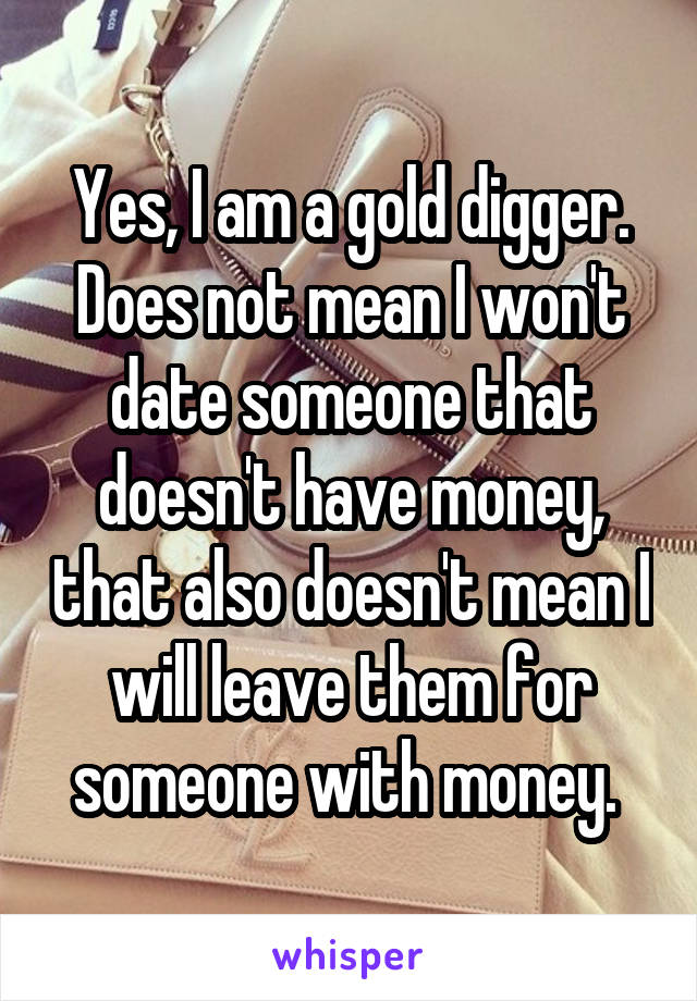 Yes, I am a gold digger. Does not mean I won't date someone that doesn't have money, that also doesn't mean I will leave them for someone with money. 