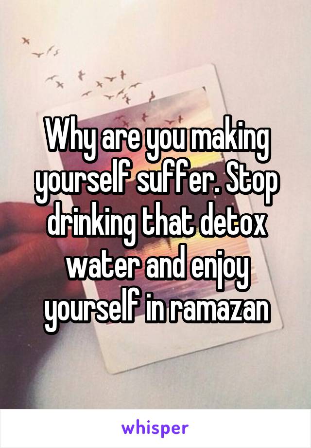 Why are you making yourself suffer. Stop drinking that detox water and enjoy yourself in ramazan
