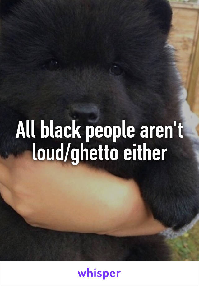 All black people aren't loud/ghetto either