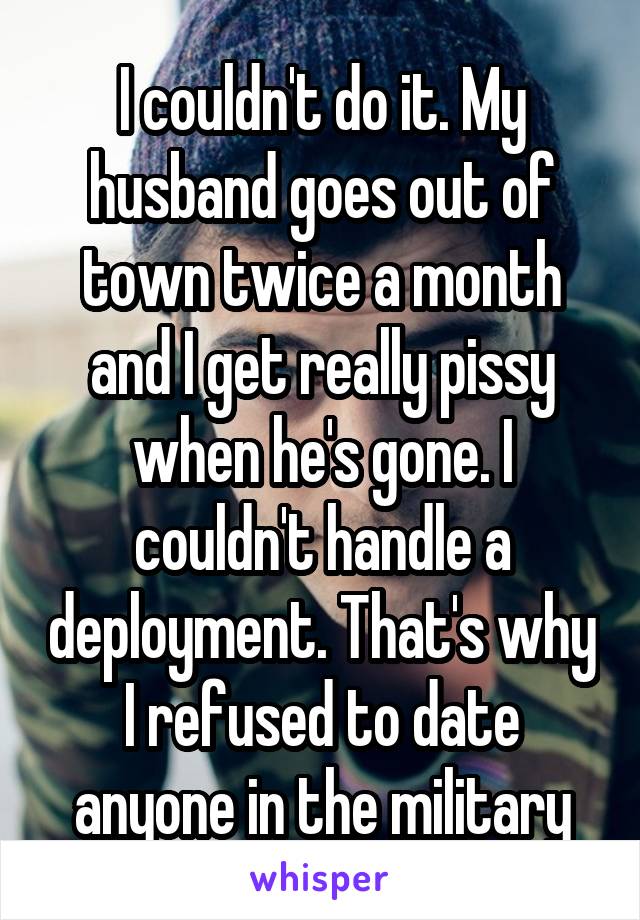 I couldn't do it. My husband goes out of town twice a month and I get really pissy when he's gone. I couldn't handle a deployment. That's why I refused to date anyone in the military