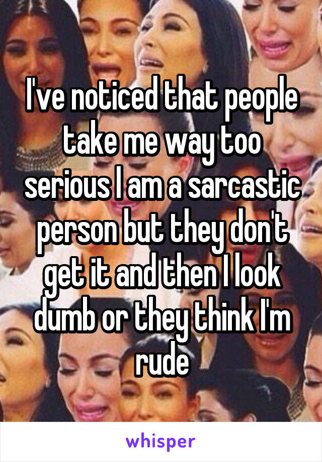 I've noticed that people take me way too serious I am a sarcastic person but they don't get it and then I look dumb or they think I'm rude