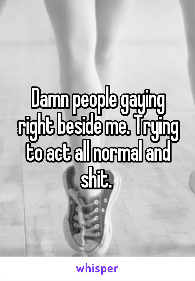 Damn people gaying right beside me. Trying to act all normal and shit. 