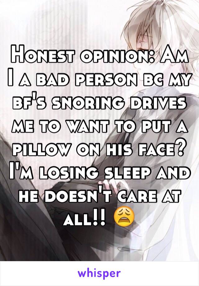 Honest opinion: Am I a bad person bc my bf's snoring drives me to want to put a pillow on his face? I'm losing sleep and he doesn't care at all!! 😩