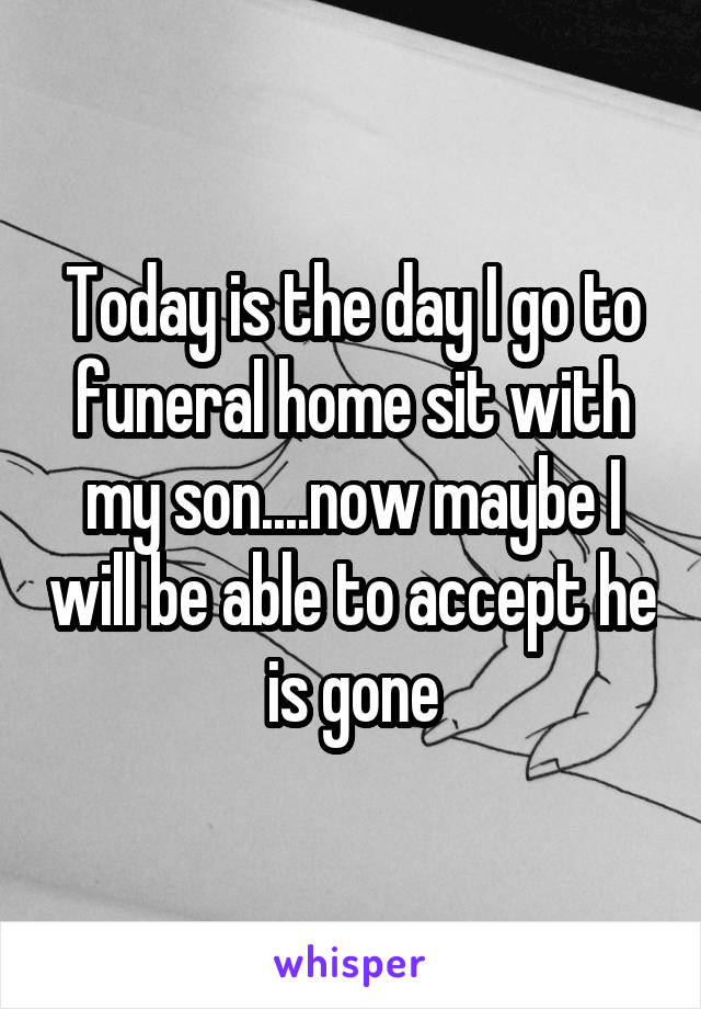 Today is the day I go to funeral home sit with my son....now maybe I will be able to accept he is gone