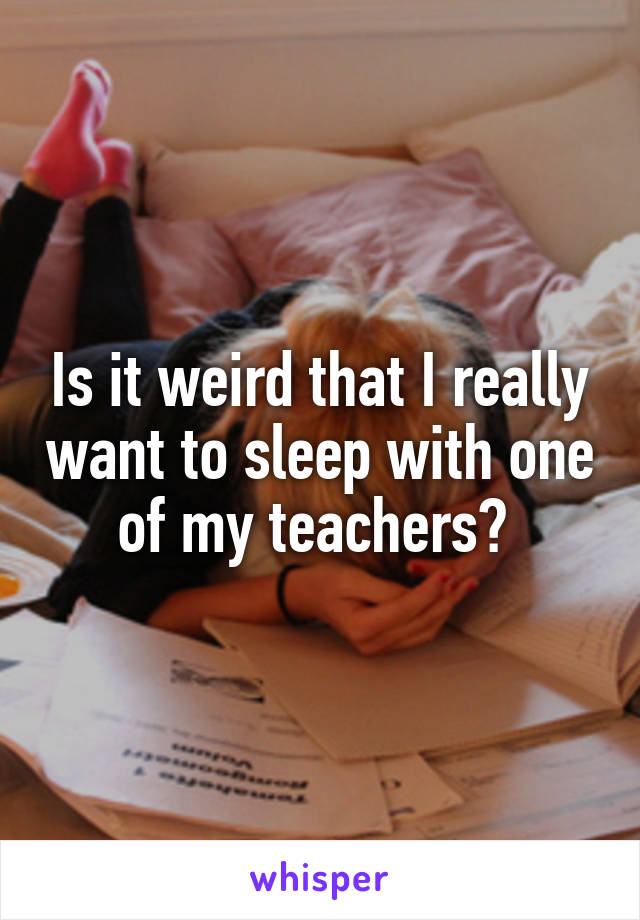 Is it weird that I really want to sleep with one of my teachers? 